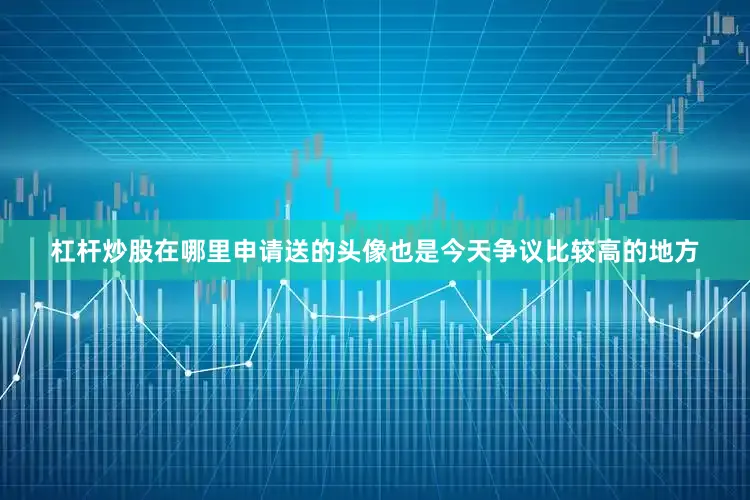 杠杆炒股在哪里申请送的头像也是今天争议比较高的地方
