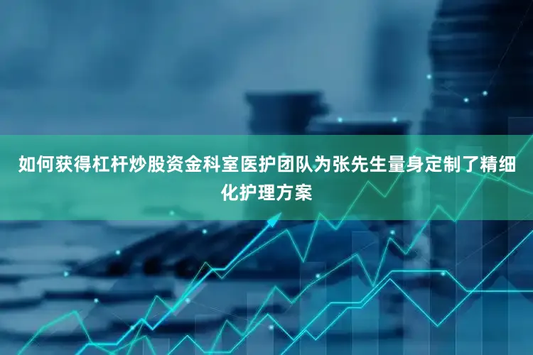 如何获得杠杆炒股资金科室医护团队为张先生量身定制了精细化护理方案