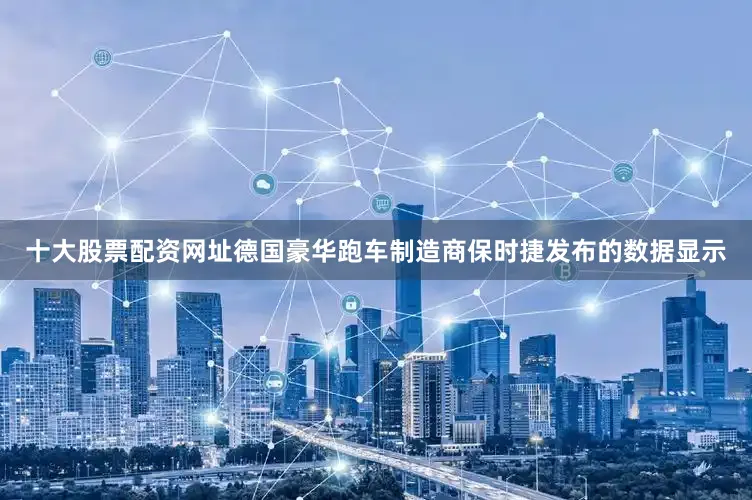 十大股票配资网址德国豪华跑车制造商保时捷发布的数据显示