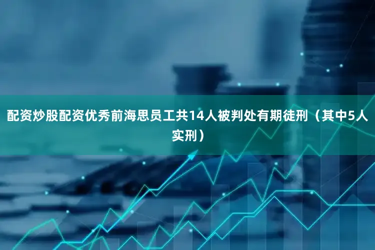 配资炒股配资优秀前海思员工共14人被判处有期徒刑（其中5人实刑）